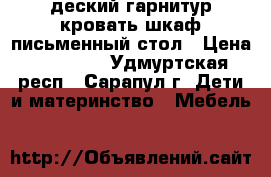 деский гарнитур кровать/шкаф/письменный стол › Цена ­ 15 000 - Удмуртская респ., Сарапул г. Дети и материнство » Мебель   